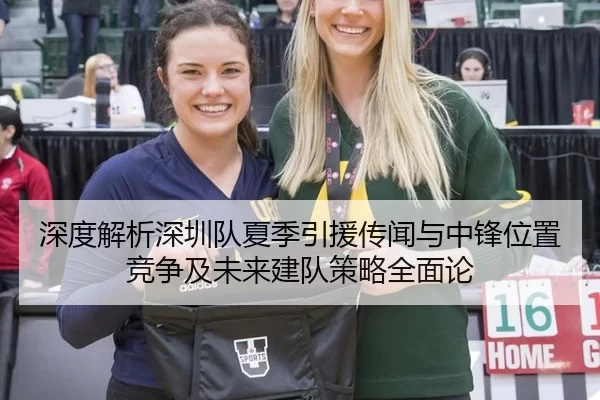 深度解析深圳队夏季引援传闻与中锋位置竞争及未来建队策略全面论